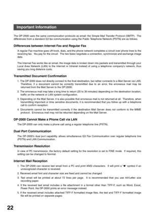 Page 22GETTING TO KNOW YOUR MACHINE
22
Important Information
The DP-2000 uses the same communication protocols as email: the Simple Mail Transfer Protocol (SMTP).  The
differences from a standard G3 fax communication using the Public Telephone Network (PSTN) are as follows.
Differences between Internet Fax and Regular Fax
A regular Fax machine goes off-hook, dials, and the phone network completes a circuit over phone lines to the
receiving fax.  You pay for the circuit.  The two faxes negotiate a connection,...