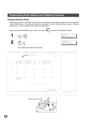 Page 52PROGRAMMING YOUR MACHINE
52
Programming Email Address and Telephone Numbers
Printing a Directory Sheet
After programming the Auto Dialer, you can print out the directory sheet which includes the first 12 characters
of each station name.  Cut along the dotted line and place it over the One-Touch keys under the Directory
Sheet Cover.  To print a directory sheet, follow the steps below.
Make sure that the INTERNET lamp is ON.  If not, press   to select the INTERNET MODE.
1
  
2
  
Your machine prints the...