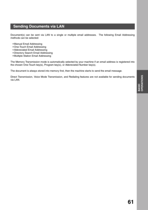 Page 61BASIC
OPERATIONS
61
Basic Operations
Sending Documents via LAN
Document(s) can be sent via LAN to a single or multiple email addresses.  The following Email Addressing
methods can be selected:
Manual Email Addressing
One-Touch Email Addressing
Abbreviated Email Addressing
Directory Search Email Addressing
Multiple Station Email Addressing
The Memory Transmission mode is automatically selected by your machine if an email address is registered into
the chosen One-Touch key(s), Program key(s), or...