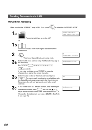 Page 62BASIC OPERATIONS
62
Manual Email Addressing
Make sure that the INTERNET lamp is ON.  If not, press   to select the INTERNET MODE.
1a
 Place original(s) face up on the ADF.
or
1b
 Place a book or an original face down on the 
Platen Glass.
2
 To choose Manual Email Addressing mode.
3a
Enter the full email address using the Character keys (up to 
60 characters).
Ex:
If you make a mistake, press   to erase the 
character then reenter the correct character.
3b
Enter the User portion of the email address and...