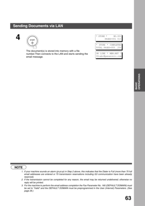 Page 63BASIC OPERATIONS
BASIC
OPERATIONS
63
 (see Note 1) (see Note 2) (see Note 3)
4
 
The document(s) is stored into memory with a file 
number.Then connects to the LAN and star ts sending the 
email message.
NOTE
1. If your machine sounds an alarm (pi-pi-pi) in Step 2 above, this indicates that the Dialer is Full (more than 70 full
email addresses are entered or 70 transmission reservations including G3 communication have been already
reserved).
2. If the transmission cannot be completed for any reason, the...