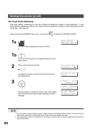 Page 64BASIC OPERATIONS
64
One-Touch Email Addressing
One-Touch dialing / addressing is a fast way of dialing full telephone numbers or email addresses.  To use
these dialing or addressing methods, you must first store the telephone numbers or email addresses into One-
Touch keys.  (See page 45)  
 (see Note 1)  (see Note 2)Make sure that the INTERNET lamp is ON.  If not, press   to select the INTERNET MODE.
1a
 Place original(s) face up on the ADF.
or
1b
 Place a book or an original face down on the 
Platen...