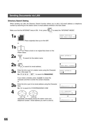 Page 66BASIC OPERATIONS
66
Directory Search Dialing
When sending via LAN, the Directory Search function allows you to dial a full email address or telephone
number by searching for the station name or email address entered in the Auto Dialer.
Make sure that the INTERNET lamp is ON.  If not, press   to select the INTERNET MODE.
1a
 Place original(s) face up on the ADF.
or
1b
 Place a book or an original face down on the 
Platen Glass.
2a To search for the station name.
or
2b to search for email address.
3a
Enter...