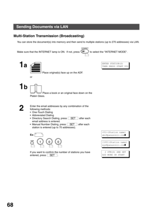 Page 68BASIC OPERATIONS
68
Multi-Station Transmission (Broadcasting)
You can store the document(s) into memory and then send to multiple stations (up to 270 addresses) via LAN.
Make sure that the INTERNET lamp is ON.  If not, press   to select the INTERNET MODE.
1a
 Place original(s) face up on the ADF.
or
1b
 Place a book or an original face down on the 
Platen Glass.
2
Enter the email addresses by any combination of the 
following methods:
One-Touch Dialing
Abbreviated Dialing
Directory Search Dialing,...