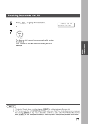 Page 71BASIC OPERATIONS
BASIC
OPERATIONS
71
 (see Note 1)      (see Note 2)
6
Press   to specify other destinations.
or
7
The document(s) is stored into memory with a file number.
(See Note 2)
Then connects to the LAN and starts sending the email 
message.
NOTE
1. If the desired Domain Name is not found, press   to exit the Selectable Domains List.
2. If the Fax Parameter No. 145 (SENDER SELECTION) setting is on Valid, the Sender Selection screen appears
after pressing   in step 7 above. Select the sender to be...