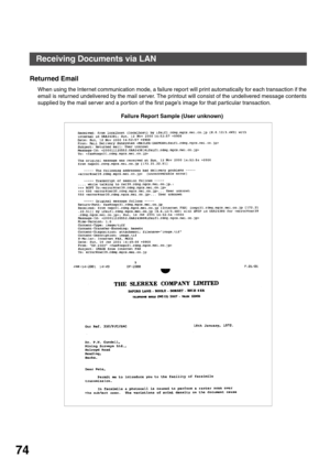 Page 74BASIC OPERATIONS
74
Returned Email
When using the Internet communication mode, a failure report will print automatically for each transaction if the
email is returned undelivered by the mail server. The printout will consist of the undelivered message contents
supplied by the mail server and a por tion of the first page’s image for that particular transaction.
Failure Report Sample (User unknown)
Receiving Documents via LAN 