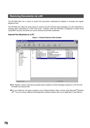 Page 76BASIC OPERATIONS
76
The DP-2000 offers you a choice to receive Fax documents unattended (by default) or manually over regular
telephone lines.
The DP-2000 also offers the same choice to receive and print Internet email messages via LAN unattended or
manually when subscribing to a POP mail server.  However, when the DP-2000 is configured to receive email
using SMTP protocol, the email can only be received and printed unattended.
Internet Fax Received on a PC
Figure 1: Outlook Express Inbox Sample
„The...