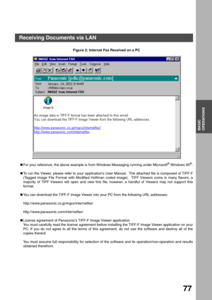 Page 77BASIC OPERATIONS
BASIC
OPERATIONS
77
Figure 2: Internet Fax Received on a PC
„For your reference, the above example is from Windows Messaging running under Microsoft
® Windows 95®.
„To run the Viewer, please refer to your application’s User Manual.  The attached file is composed of TIFF-F
(Tagged Image File Format with Modified Hoffman coded image).  TIFF Viewers come in many flavors, a
majority of TIFF Viewers will open and view this file, however, a handful of Viewers may not support this
for mat.
„You...