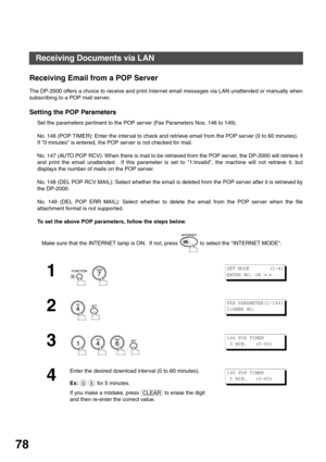 Page 78BASIC OPERATIONS
78
Receiving Email from a POP Server
The DP-2000 offers a choice to receive and print Internet email messages via LAN unattended or manually when
subscribing to a POP mail server.
Setting the POP Parameters
Set the parameters pertinent to the POP server (Fax Parameters Nos. 146 to 149).
No. 146 (POP TIMER): Enter the interval to check and retrieve email from the POP server (0 to 60 minutes).  
If 0 minutes is entered, the POP server is not checked for mail.
No. 147 (AUTO POP RCV): When...