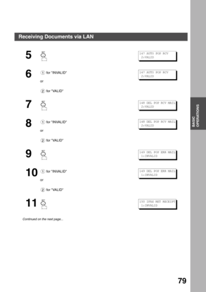 Page 79BASIC OPERATIONS
BASIC
OPERATIONS
79
5
6
 for INVALID
or
 for VALID
7
8
 for INVALID
or
 for VALID
9
10
 for INVALID
or
 for VALID
11
Continued on the next page...
147 AUTO POP RCV
 2:VALID
1
2
147 AUTO POP RCV
 2:VALID
148 DEL POP RCV MAIL
 2:VALID
1
2
148 DEL POP RCV MAIL
 2:VALID
149 DEL POP ERR MAIL
 1:INVALID
1
2
149 DEL POP ERR MAIL
 1:INVALID
150 IFAX RET RECEIPT
 1:INVALID
Receiving Documents via LAN 