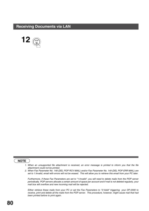 Page 80BASIC OPERATIONS
80
 (see Note 1)  (see Note 2)
12
NOTE
1. When an unsupported file attachment is received, an error message is printed to inform you that the file
attachment could not be printed.
2. When Fax Parameter No. 148 (DEL POP RCV MAIL) and/or Fax Parameter No. 149 (DEL POP ERR MAIL) are
set to 1:Invalid, email with errors will not be erased.  This will allow you to retrieve this email from your PC later.
Furthermore, if these Fax Parameters are set to 1:Invalid, you will need to delete mails...