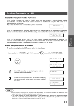 Page 81BASIC OPERATIONS
BASIC
OPERATIONS
81
Unattended Reception from the POP Server
When the Fax Parameter No. 146 (POP TIMER) is set to a value between 1 and 60 minutes, and Fax
Parameter No. 147 (AUTO POP RCV) is set to 2:Valid, the machine will query the POP server at the
specified interval for new mail.  
Any mail on the POP server is retrieved and printed unattended.  
When the Fax Parameter No. 146 (POP TIMER) is set to 0, the machine will not query the POP server and
the mail is not retrieved...