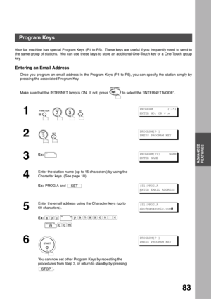 Page 83ADVANCED
FEATURES
83
Advanced Features
Program Keys
Your fax machine has special Program Keys (P1 to P5).  These keys are useful if you frequently need to send to
the same group of stations.  You can use these keys to store an additional One-Touch key or a One-Touch group
key.
Entering an Email Address
Once you program an email address in the Program Keys (P1 to P5), you can specify the station simply by
pressing the associated Program Key.
Make sure that the INTERNET lamp is ON.  If not, press   to...