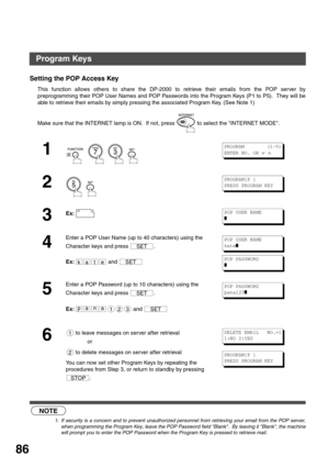 Page 86ADVANCED FEATURES
86
Setting the POP Access Key
This function allows others to share the DP-2000 to retrieve their emails from the POP server by
preprogramming their POP User Names and POP Passwords into the Program Keys (P1 to P5).  They will be
able to retrieve their emails by simply pressing the associated Program Key. (See Note 1)
 (see Note 1)Make sure that the INTERNET lamp is ON.  If not, press   to select the INTERNET MODE.
1
        
2
  
3Ex:
4
Enter a POP User Name (up to 40 characters) using...