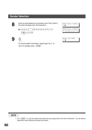 Page 90ADVANCED FEATURES
90
 (see Note 1)
8
Enter an email address to be printed on the From field of 
the email message (max. 60 characters).
Ex:
9
To record another User Name, repeat step 6 to 9.  To 
return to standby, press  .
NOTE
1. Use   to copy the default User Name that was programmed in the User Parameters.  You can add the
department name following the default User Name.
abcpanasonic
com
ENTER EMAIL ADDRESS
12
 ❚
ENTER EMAIL ADDRESS
12 abc@panasonic.com
STOP
ENTER USER NAME
13 
❚
COPY
Sender Selection 