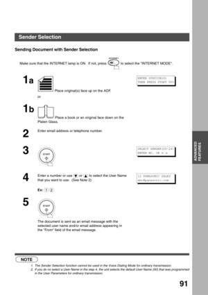 Page 91ADVANCED FEATURES
ADVANCED
FEATURES
91
Sending Document with Sender Selection
 (see Note 1)  (see Note 2) Make sure that the INTERNET lamp is ON.  If not, press   to select the INTERNET MODE.
1a
 Place original(s) face up on the ADF.
or
1b
 Place a book or an original face down on the 
Platen Glass.
2
Enter email address or telephone number.
3
4
Enter a number or use   or   to select the User Name 
that you want to use.  (See Note 2) 
Ex:
5
The document is sent as an email message with the 
selected user...