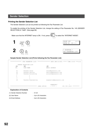 Page 92ADVANCED FEATURES
92
Printing the Sender Selection List
The Sender Selection List can be printed out following the Fax Parameter List. 
 
To enable the printing of the Sender Selection List, change the setting of Fax Parameter No. 145 (SENDER
SELECTION) to Valid. (See page 89)
Sample Sender Selection List (Prints following the Fax Parameter List)
Explanation of ContentsMake sure that the INTERNET lamp is ON.  If not, press   to select the INTERNET MODE.
1
  
2
  
*************** -FAX PARAMETER LIST-...