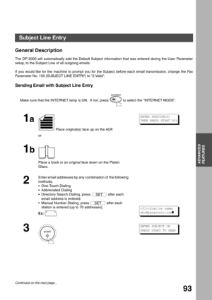 Page 93ADVANCED FEATURES
ADVANCED
FEATURES
93
Subject Line Entry
General Description
The DP-2000 will automatically add the Default Subject information that was entered during the User Parameter
setup, to the Subject Line of all outgoing emails.
If you would like for the machine to prompt you for the Subject before each email transmission, change the Fax
Parameter No. 159 (SUBJECT LINE ENTRY) to 2:Valid.
Sending Email with Subject Line Entry
Make sure that the INTERNET lamp is ON.  If not, press   to select the...