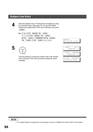 Page 94ADVANCED FEATURES
94
 (see Note 1)
4
Enter the Subject (max. 40 characters and digits) by using 
the Character keys. (See page 10)  To use the Default 
Subject pre-programmed in the User Parameter, just press 
.
Ex:
5
The document(s) is stored into memory with a file number.
Then connects to the LAN and star ts sending the email 
message.
NOTE
1. If no default subject is programmed, the message is shown as IMAGE from Internet FAX for the subject.
START
rM
P3    SPACE
P3    SPACE
P3    SPACE
P5     CAPS...