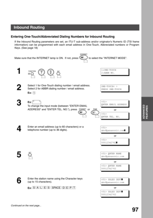 Page 97ADVANCED FEATURES
ADVANCED
FEATURES
97
Entering One-Touch/Abbreviated Dialing Numbers for Inbound Routing
If the Inbound Routing parameters are set, an ITU-T sub-address and/or originator’s Numeric ID (TSI frame
information) can be programmed with each email address in One-Touch, Abbreviated numbers or Program
Keys. (See page 18)
Make sure that the INTERNET lamp is ON.  If not, press   to select the INTERNET MODE.
1
        
2
Select 1 for One-Touch dialing number / email address.
Select 2 for ABBR...