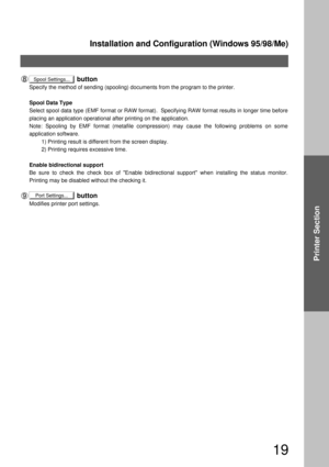 Page 19Installation and Configuration (Windows 95/98/Me)
19
Printer Section
                          button
Specify the method of sending (spooling) documents from the program to the printer.
Spool Data Type 
Select spool data type (EMF format or RAW format).  Specifying RAW format results in longer time before 
placing an application operational after printing on the application.  
Note: Spooling by EMF format (metafile compression) may cause the following problems on some 
application software.
        1)...