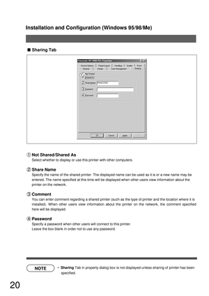 Page 20Installation and Configuration (Windows 95/98/Me)
20
NOTE
Sharing Tab
  Sharing Tab in property dialog box is not displayed unless sharing of printer has been 
specified.
Not Shared/Shared As
Select whether to display or use this printer with other computers.
Share Name
Specify the name of the shared printer. The displayed name can be used as it is or a new name may be
entered. The name specified at this time will be displayed when other users view information about the
printer on the network.
Comment...