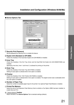 Page 21Installation and Configuration (Windows 95/98/Me)
21
Printer Section
  
Restore Defaults
Device Options Tab
Security Print Password
Set the password for Security Print, to enable the feature.
Duplex Unit (Standard on DP-3000)
Check this checkbox if the Automatic Duplex Unit (DA-MD200) is installed.
Inner Tray
Check this checkbox if the Exit Tray (Inner) and the Dual-Path Exit Guide Unit (DA-XN200/FX200) are 
installed.
Specifying inner bins, Inner 1 and Inner 2, is allowed for printing on the printer....