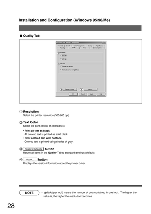 Page 28Installation and Configuration (Windows 95/98/Me)
28
NOTE
Restore Defaults
About...
Quality Tab
  dpi (dot per inch) means the number of dots contained in one inch.  The higher the 
value is, the higher the resolution becomes.
Resolution
Select the printer resolution (300/600 dpi).
Text Color
Select the print control of colored text.
Print all text as black
All colored text is printed as solid black.
Print colored text with halftone
Colored text is printed using shades of gray....