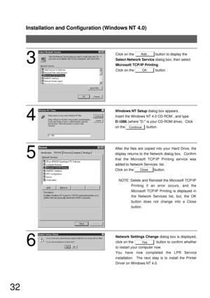 Page 32Installation and Configuration (Windows NT 4.0)
32
Close
Yes
Continue
4
Windows NT Setup dialog box appears.
Insert the Windows NT 4.0 CD-ROM , and type 
D:\i386 (where D: is your CD-ROM drive).  Click 
on the                      button.
5
After the files are copied into your Hard Drive, the 
display returns to the Network dialog box.  Confirm 
that the Microsoft TCP/IP Printing service was 
added to Network Services: list.
Click on the                     button.
NOTE: Delete and Reinstall the...