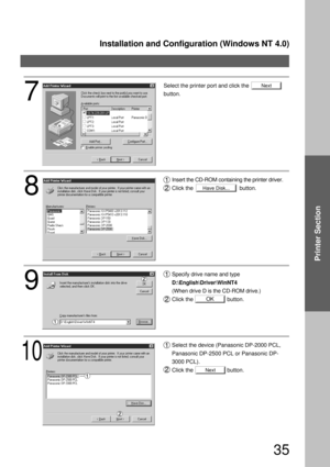 Page 35Installation and Configuration (Windows NT 4.0)
35
Printer Section
Next
Have Disk...
OK
Next
8
Insert the CD-ROM containing the printer driver.
Click the                              button.
9
Specify drive name and type 
D:\English\Driver\WinNT4 
(When drive D is the CD-ROM drive.)
Click the                      button.
10
Select the device (Panasonic DP-2000 PCL, 
Panasonic DP-2500 PCL or Panasonic DP-
3000 PCL).
Click the                      button.
7
Select the printer port and click the
button. 