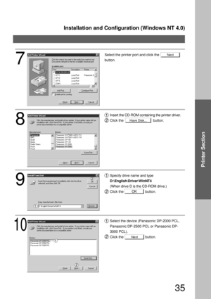 Page 35Installation and Configuration (Windows NT 4.0)
35
Printer Section
Next
Have Disk...
OK
Next
8
Insert the CD-ROM containing the printer driver.
Click the                              button.
9
Specify drive name and type 
D:\English\Driver\WinNT4 
(When drive D is the CD-ROM drive.)
Click the                      button.
10
Select the device (Panasonic DP-2000 PCL, 
Panasonic DP-2500 PCL or Panasonic DP-
3000 PCL).
Click the                      button.
7
Select the printer port and click the
button. 