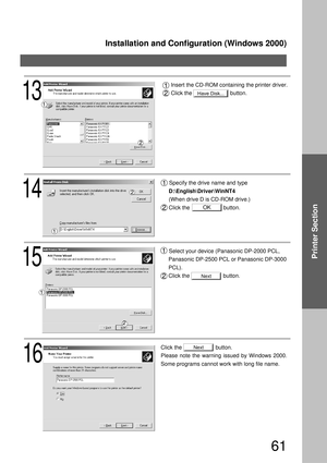 Page 61Installation and Configuration (Windows 2000)
61
Printer Section
15
Select your device (Panasonic DP-2000 PCL, 
Panasonic DP-2500 PCL or Panasonic DP-3000 
PCL). 
Click the                      button.
16
Click the                      button.
Please note the warning issued by Windows 2000. 
Some programs cannot work with long file name.
14
Specify the drive name and type 
D:\English\Driver\WinNT4
(When drive D is CD-ROM drive.)
Click the                      button.
Next
Next
OK
Have Disk...13
Insert...