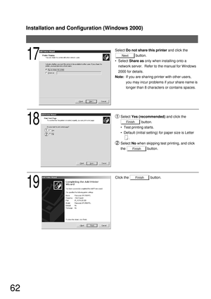 Page 62Installation and Configuration (Windows 2000)
62
Finish
Select Do not share this printer and click the
                     button.
  Select Share as only when installing onto a 
network server.  Refer to the manual for Windows 
2000 for details.
Note:If you are sharing printer with other users, 
you may incur problems if your share name is 
longer than 8 characters or contains spaces.
18
19
Click the                      button.
Next17
Finish
Finish
Select Yes (recommended) and click the...