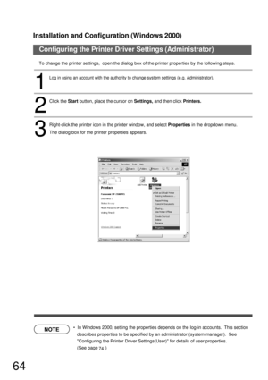 Page 64Installation and Configuration (Windows 2000)
64
Configuring the Printer Driver Settings (Administrator)
NOTE
To change the printer settings,  open the dialog box of the printer properties by the following steps.
  In Windows 2000, setting the properties depends on the log-in accounts.  This section 
describes properties to be specified by an administrator (system manager).  See 
Configuring the Printer Driver Settings(User) for details of user properties.  
(See page      )
2
Click the Start button,...