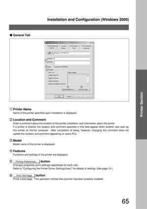 Page 65Installation and Configuration (Windows 2000)
65
Printer Section
Printing Preferences...
Print Test PageGeneral Tab
Printer Name
Name of the printer specified upon installation is displayed.
Location and Comment
Enter a comment about the location of the printer installation and information about the printer.
If a printer is shared, the location and comment specified in this field appear when another user sets up 
this printer on his/her computer.  After completion of setup, however, changing this...