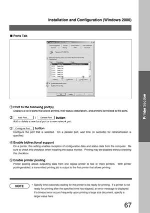 Page 67Installation and Configuration (Windows 2000)
67
Printer Section
NOTE
Configure Port...
Add Port...Delete Port
Ports Tab
Print to the following port(s)
Displays a list of ports that allows printing, their status (description), and printers connected to the ports.
                          /                        button
Add or delete a new local port or a new network port.
                          button
Configure the port that is selected.  On a parallel port, wait time (in seconds) for retransmission...