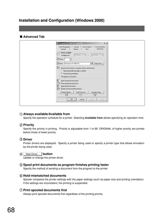 Page 68Installation and Configuration (Windows 2000)
68
New Driver...
Advanced Tab
Always available/Available from
Specify the operation schedule for a printer. Selecting Available from allows specifying an operation time.
Priority
Specify the priority in printing.  Priority is adjustable from 1 to 99. ORIGINAL of higher priority are printed 
before those of lower priority.
Driver
Printer drivers are displayed.  Specify a printer being used or specify a printer type that allows emulation 
by the printer being...