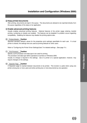 Page 69Installation and Configuration (Windows 2000)
69
Printer Section
Printing Defaults...
Print Processor...
Separator Page...
Keep printed documents
After printing, documents are kept in the queue.  The documents are allowed to be reprinted directly from 
the queue regardless of the status of an application.
Enable advanced printing features
Usually enables advanced printing features.  Optional features of the printer (page ordering, booklet 
printing, numbering on sheets) are enabled.  The features can be...