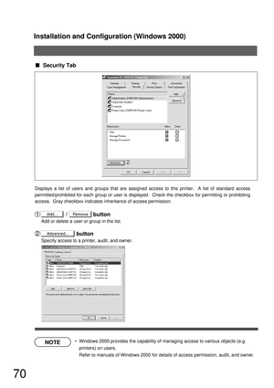 Page 70Installation and Configuration (Windows 2000)
70
NOTE
Advanced...
 Security Tab
                /                 button
Add or delete a user or group in the list.
                       button
Specify access to a printer, audit, and owner. Displays a list of users and groups that are assigned access to this printer.  A list of standard access 
permitted/prohibited for each group or user is displayed.  Check the checkbox for permitting or prohibiting 
access.  Gray checkbox indicates inheritance of...