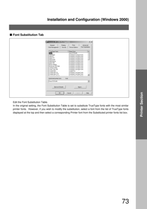 Page 73Installation and Configuration (Windows 2000)
73
Printer Section
Font Substitution Tab
Edit the Font Substitution Table.
In the original setting, the Font Substitution Table is set to substitute TrueType fonts with the most similar 
printer fonts.  However, if you wish to modify the substitution, select a font from the list of TrueType fonts 
displayed at the top and then select a corresponding Printer font from the Substituted printer fonts list box.  