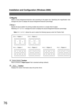 Page 76Installation and Configuration (Windows 2000)
76
2 in 1 - Pattern 12 in 1 - Pattern 2
4 in 1 - Pattern 1
12 12 21
34
4 in 1 - Pattern 3
21
43
4 in 1 - Pattern 4
31
42
4 in 1 - Pattern 2
13
24
Magnify
Select a fixed enlargement/reduction ratio according to the paper size. Specifying the magnification ratio 
changes the Zoom to display the actual enlargement/reduction percentage.
N in 1
Specify the layout pattern for printing multiple documents on a single sheet of paper.
Selecting 2 in 1 or 4 in 1 changes...