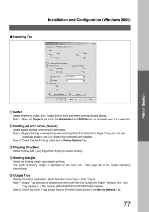 Page 77Installation and Configuration (Windows 2000)
77
Printer Section
Handling Tab
Sorter
Select whether to Stack, Sort, Rotate-Sort or Shift-Sort when printing multiple copies.
Note: When the Staple is set to On, the Rotate-Sort and Shift-Sort is not activated even if it is selected.
Printing on both sides (Duplex)
Select duplex printing for printing on both sides.
Note 1) Duplex Printing is allowed only when the Dual-Path Exit Guide Unit, Paper Transport Unit and  
Automatic Duplex Unit...
