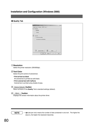 Page 80Installation and Configuration (Windows 2000)
80
NOTE
Restore Defaults
About..
Quality Tab
  dpi (dot per inch) means the number of dots contained in one inch.  The higher the 
value is, the higher the resolution becomes.
Resolution
Select the printer resolution (300/600dpi).
Text Color
Select the print control of colored text.
Print all text as black
All colored text is printed as solid black.
Print colored text with halftone
Colored text is printed using shades of gray....