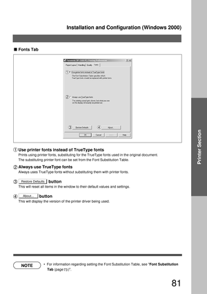Page 81Installation and Configuration (Windows 2000)
81
Printer Section
Restore Defaults
About...
Fonts Tab
Use printer fonts instead of TrueType fonts
Prints using printer fonts, substituting for the TrueType fonts used in the original document. 
The substituting printer font can be set from the Font Substitution Table. 
Always use TrueType fonts
Always uses TrueType fonts without substituting them with printer fonts.
                          button
This will reset all items in the window to their default...