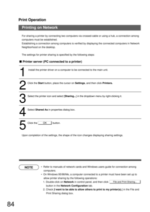 Page 84Print Operation
84
Printing on Network
NOTE
OK
File and Print Sharing...
For sharing a printer by connecting two computers via crossed-cable or using a hub, a connection among 
computers must be established.
Establishing a connection among computers is verified by displaying the connected computers in Network 
Neighborhood on the desktop.
The settings for printer sharing is specified by the following steps:
Upon completion of the settings, the shape of the icon changes displaying sharing settings.
...