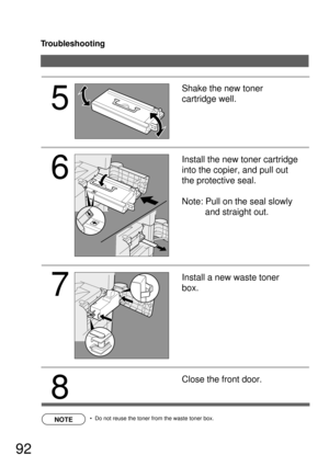 Page 92Troubleshooting
92
NOTE
5
7
Shake the new toner 
cartridge well.
Install the new toner cartridge 
into the copier, and pull out 
the protective seal.
Note: Pull on the seal slowly 
and straight out.
Install a new waste toner 
box.
8
Close the front door.
  Do not reuse the toner from the waste toner box.
6 