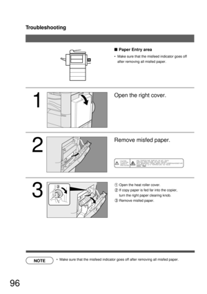 Page 96Troubleshooting
96
 
NOTE
1
2
3

Open the heat roller cover.
If copy paper is fed far into the copier,
turn the right paper clearing knob.
Remove misfed paper.
Remove misfed paper. Open the right cover.
  Make sure that the misfeed indicator goes off 
after removing all misfed paper.
Paper Entry area
  Make sure that the misfeed indicator goes off after removing all misfed paper. 