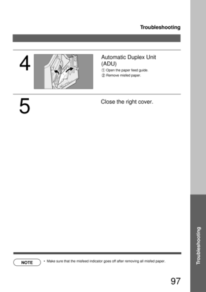 Page 97Troubleshooting
97
TroubleshootingNOTE
4
Automatic Duplex Unit 
(ADU) 
Open the paper feed guide.
Remove misfed paper.
  Make sure that the misfeed indicator goes off after removing all misfed paper.
5
Close the right cover. 