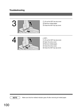 Page 100Troubleshooting
100
NOTE
3
4
Lift up the ADF tray top cover.
Remove misfed paper.
Close the ADF tray top cover.

Lift up the ADF tray top cover.
Open the entry cover.
Remove misfed paper.
Close the entry cover.
Close the ADF tray top cover.
  Make sure that the misfeed indicator goes off after removing all misfed paper. 