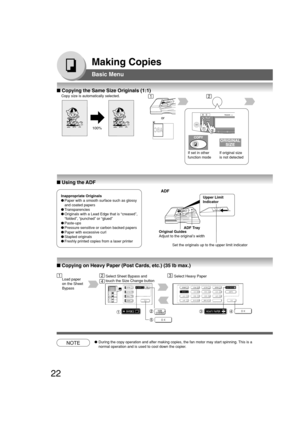 Page 2222
Making Copies
Basic Menu
■ Copying the Same Size Originals (1:1)
Copy size is automatically selected.
100%
If set in other
function mode or
If original size
is not detected
■ Using the ADF
Inappropriate Originals
●Paper with a smooth surface such as glossy
and coated papers
●Transparencies
●Originals with a Lead Edge that is “creased”,
“folded”, “punched” or “glued”
●Paste-ups
●Pressure sensitive or carbon backed papers
●Paper with excessive curl
●Stapled originals
●Freshly printed copies from a laser...